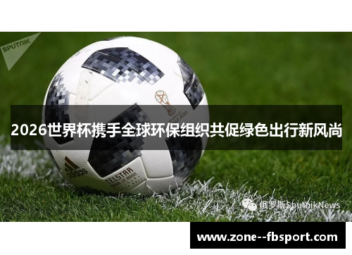 2026世界杯携手全球环保组织共促绿色出行新风尚 2026世界杯携手全球环保组织共促绿色出行新风尚