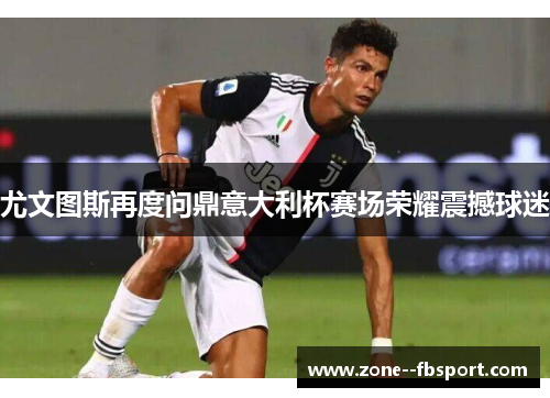 尤文图斯再度问鼎意大利杯赛场荣耀震撼球迷 尤文图斯再度问鼎意大利杯赛场荣耀震撼球迷