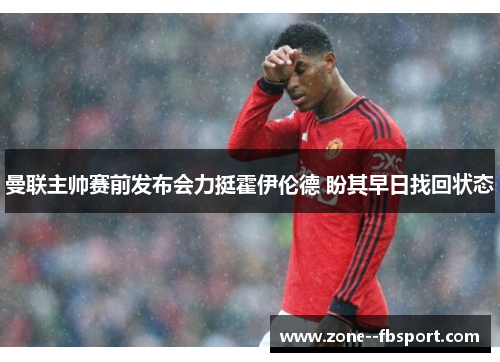 曼联主帅赛前发布会力挺霍伊伦德 盼其早日找回状态 曼联主帅赛前发布会力挺霍伊伦德 盼其早日找回状态