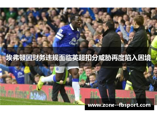 埃弗顿因财务违规面临英超扣分威胁再度陷入困境 埃弗顿因财务违规面临英超扣分威胁再度陷入困境