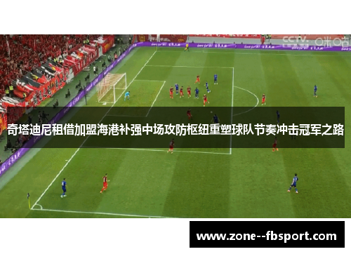 奇塔迪尼租借加盟海港补强中场攻防枢纽重塑球队节奏冲击冠军之路 奇塔迪尼租借加盟海港补强中场攻防枢纽重塑球队节奏冲击冠军之路