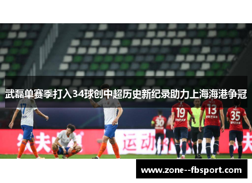 武磊单赛季打入34球创中超历史新纪录助力上海海港争冠 武磊单赛季打入34球创中超历史新纪录助力上海海港争冠
